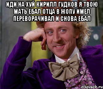 иди на хуй кирилл гудков я твою мать ебал отца в жопу имел ...